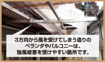 3方向から風を受けてしまう造りの ベランダやバルコニーは、 強風被害を受けやすい箇所です